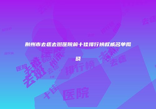 荆州市去痣去斑医院前十佳排行榜权威名单揭晓