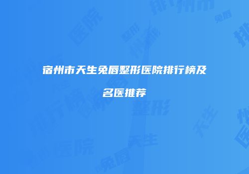 宿州市天生兔唇整形医院排行榜及名医推荐