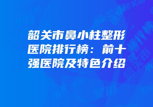 韶关市鼻小柱整形医院排行榜：前十强医院及特色介绍