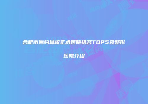 合肥市鹰钩鼻校正术医院排名TOP5及整形医院介绍
