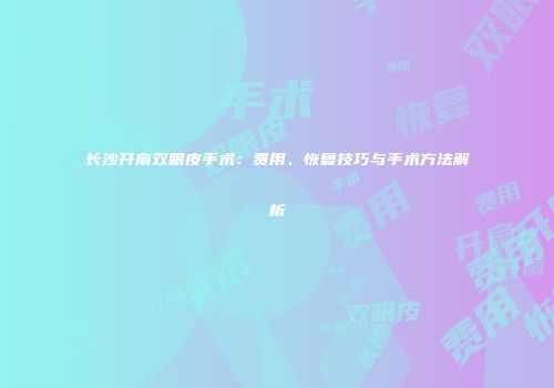 长沙开扇双眼皮手术：费用、恢复技巧与手术方法解析