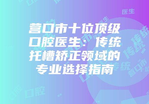 营口市十位顶级口腔医生：传统托槽矫正领域的专业选择指南