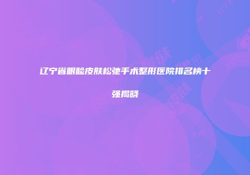 辽宁省眼睑皮肤松弛手术整形医院排名榜十强揭晓