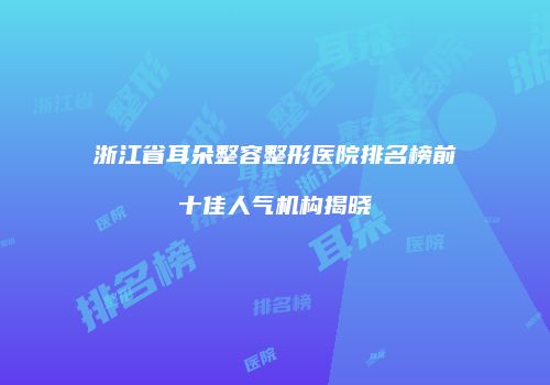 浙江省耳朵整容整形医院排名榜前十佳人气机构揭晓