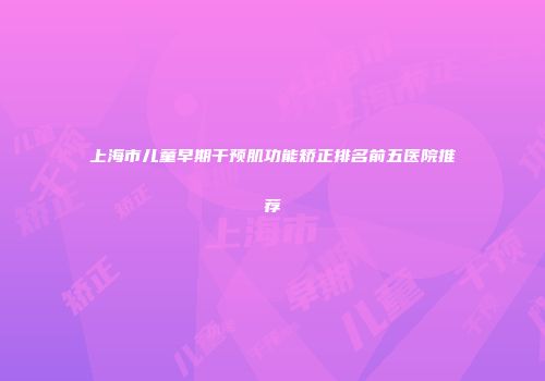 上海市儿童早期干预肌功能矫正排名前五医院推荐
