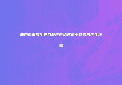 葫芦岛市多生牙口腔医院排名前十及知名医生推荐