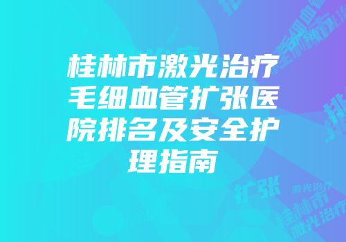 桂林市激光治疗毛细血管扩张医院排名及安全护理指南