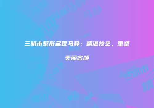 三明市整形名医马静：精湛技艺，重塑美丽容颜