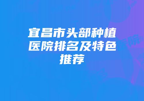宜昌市头部种植医院排名及特色推荐