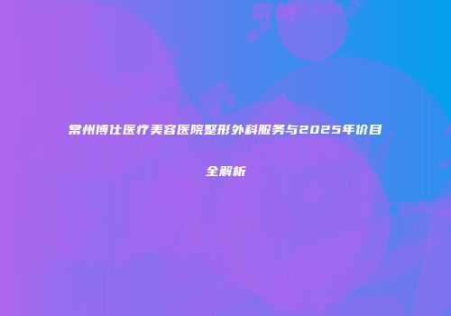 常州博仕医疗美容医院整形外科服务与2025年价目全解析