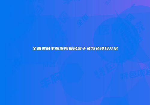 全国注射丰胸医院排名前十及特色项目介绍