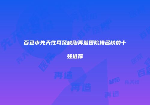 百色市先天性耳朵缺陷再造医院排名榜前十强推荐