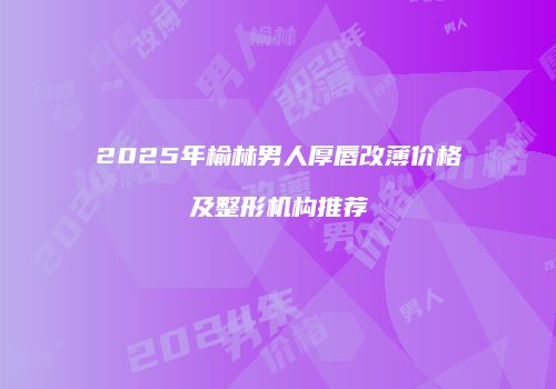 2025年榆林男人厚唇改薄价格及整形机构推荐