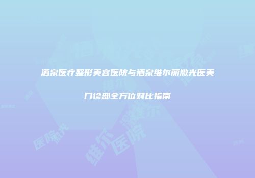 酒泉医疗整形美容医院与酒泉维尔丽激光医美门诊部全方位对比指南