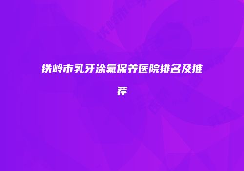 铁岭市乳牙涂氟保养医院排名及推荐