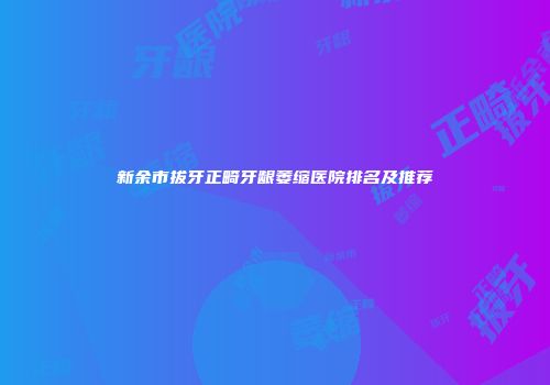 新余市拔牙正畸牙龈萎缩医院排名及推荐