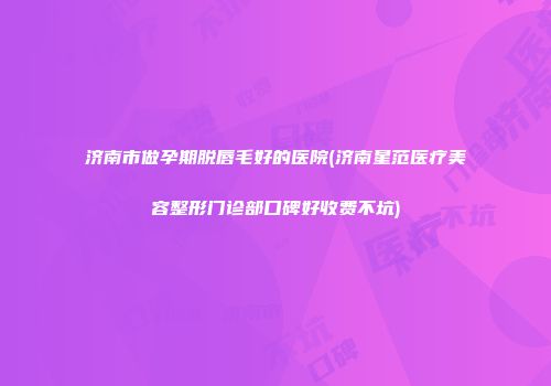 济南市做孕期脱唇毛好的医院(济南星范医疗美容整形门诊部口碑好收费不坑)