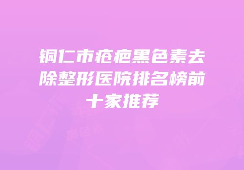 铜仁市疮疤黑色素去除整形医院排名榜前十家推荐