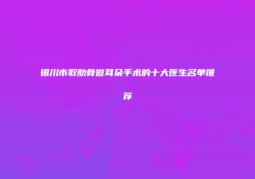 银川市取肋骨做耳朵手术的十大医生名单推荐