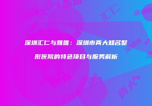 深圳汇仁与雅唯：深圳市两大知名整形医院的特色项目与服务解析