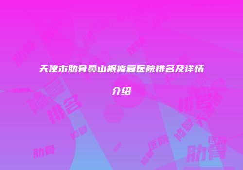 天津市肋骨鼻山根修复医院排名及详情介绍