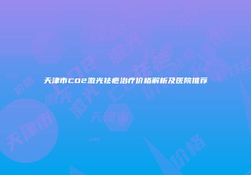 天津市CO2激光祛疤治疗价格解析及医院推荐