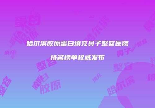 哈尔滨胶原蛋白填充鼻子整容医院排名榜单权威发布