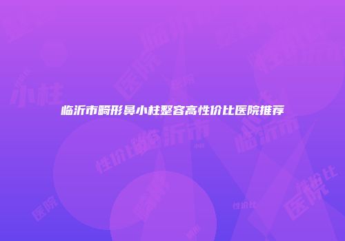 临沂市畸形鼻小柱整容高性价比医院推荐