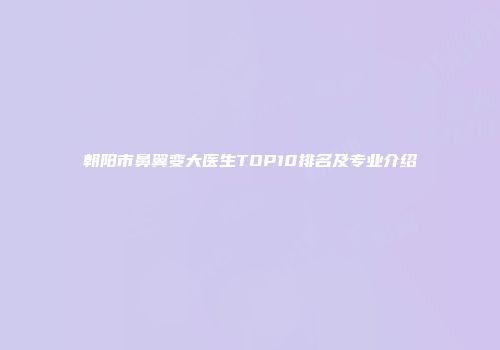 朝阳市鼻翼变大医生TOP10排名及专业介绍