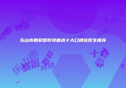 乐山市唇裂整形修复术十大口碑佳医生推荐