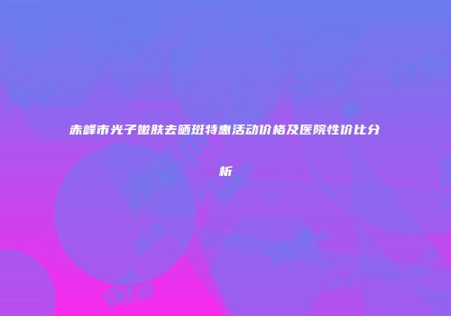 赤峰市光子嫩肤去晒斑特惠活动价格及医院性价比分析