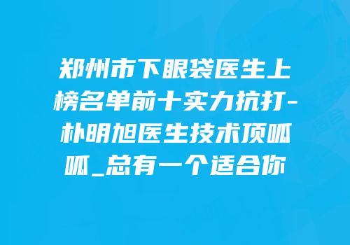 郑州市下眼袋医生上榜名单前十实力抗打-朴明旭医生技术顶呱呱_总有一个适合你
