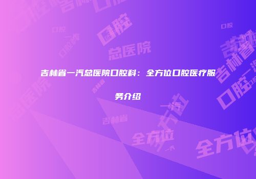 吉林省一汽总医院口腔科：全方位口腔医疗服务介绍