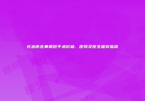 长治市去黄褐斑手术价格、医院及医生推荐指南