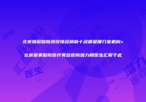 北京玻尿酸除颈纹排名榜前十名都是哪几家机构+北京爱美整形医疗美容医院潜力股医生汇聚于此