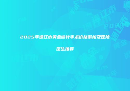 2025年通辽市黄金微针手术价格解析及医院医生推荐
