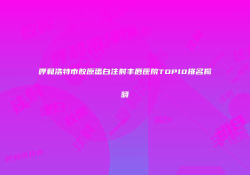 呼和浩特市胶原蛋白注射丰唇医院TOP10排名揭晓