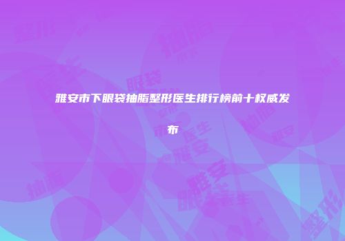 雅安市下眼袋抽脂整形医生排行榜前十权威发布