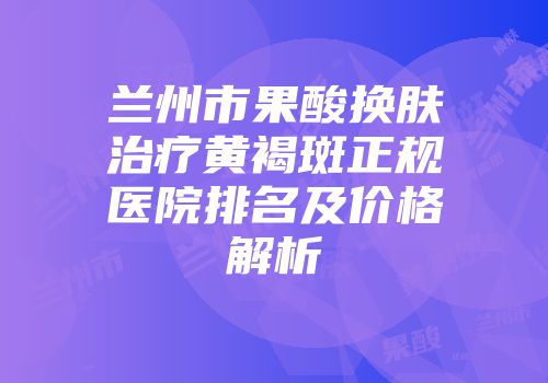 兰州市果酸换肤治疗黄褐斑正规医院排名及价格解析