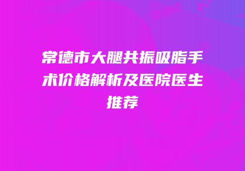 常德市大腿共振吸脂手术价格解析及医院医生推荐