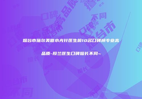 烟台市施尔美做水光针医生前10名口碑榜专业高品质-殷兰医生口碑擅长不同~
