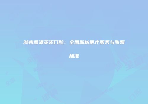 湖州德清英溪口腔：全面解析医疗服务与收费标准