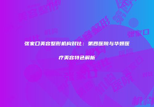 张家口美容整形机构对比：第四医院与华妍医疗美容特色解析