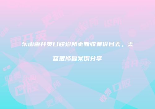 乐山雷开英口腔诊所更新收费价目表，美容冠修复案例分享