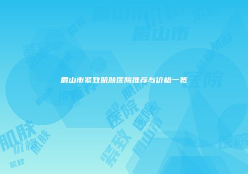 眉山市紧致肌肤医院推荐与价格一览