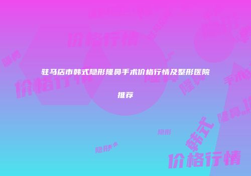 驻马店市韩式隐形隆鼻手术价格行情及整形医院推荐