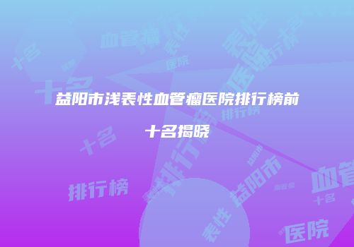 益阳市浅表性血管瘤医院排行榜前十名揭晓
