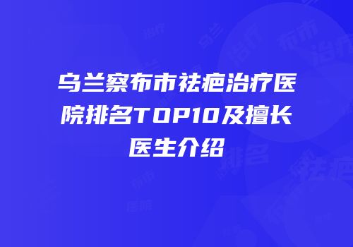 乌兰察布市祛疤治疗医院排名TOP10及擅长医生介绍