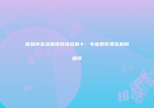 南昌市菲洛嘉医院排名前十：专业整形美容机构推荐