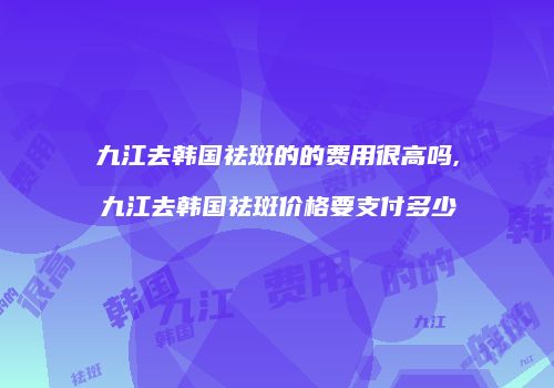 九江去韩国祛斑的的费用很高吗,九江去韩国祛斑价格要支付多少